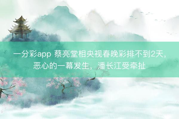 一分彩app 蔡亮堂相央视春晚彩排不到2天，恶心的一幕发生，潘长江受牵扯