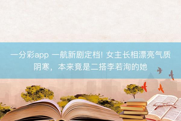 一分彩app 一航新剧定档! 女主长相漂亮气质阴寒，本来竟是二搭李若洵的她