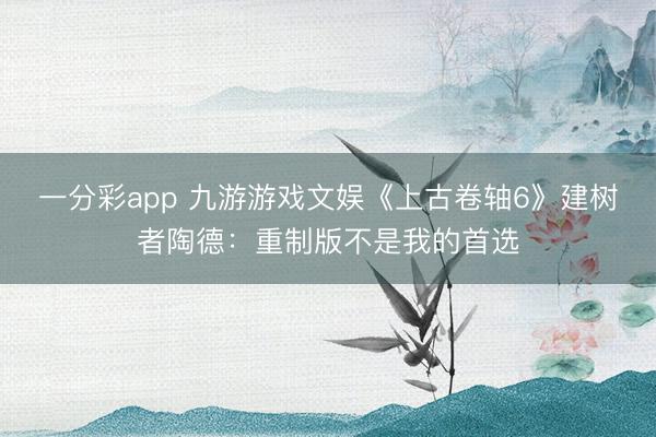 一分彩app 九游游戏文娱《上古卷轴6》建树者陶德：重制版不是我的首选