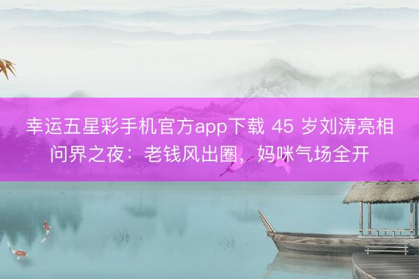 幸运五星彩手机官方app下载 45 岁刘涛亮相问界之夜:老钱风出圈,妈咪气场全开