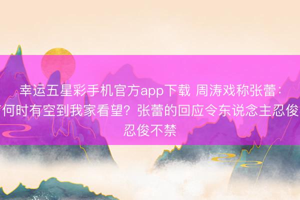 幸运五星彩手机官方app下载 周涛戏称张蕾：春节何时有空到我家看望？张蕾的回应令东说念主忍俊不禁