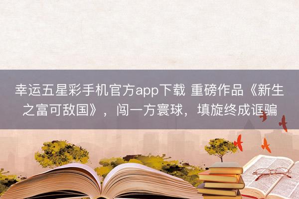 幸运五星彩手机官方app下载 重磅作品《新生之富可敌国》，闯一方寰球，填旋终成诓骗