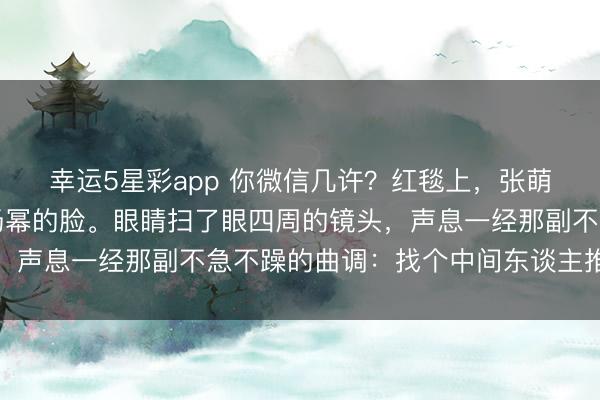 幸运5星彩app 你微信几许？红毯上，张萌掏出手机，镜头怼着杨幂的脸。眼睛扫了眼四周的镜头，声息一经那副不急不躁的曲调：找个中间东谈主推一下吧