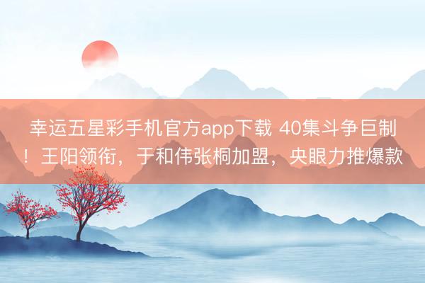 幸运五星彩手机官方app下载 40集斗争巨制！王阳领衔，于和伟张桐加盟，央眼力推爆款