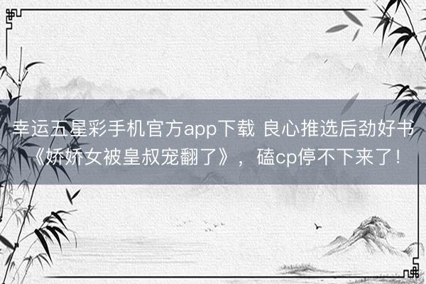 幸运五星彩手机官方app下载 良心推选后劲好书《娇娇女被皇叔宠翻了》，磕cp停不下来了！