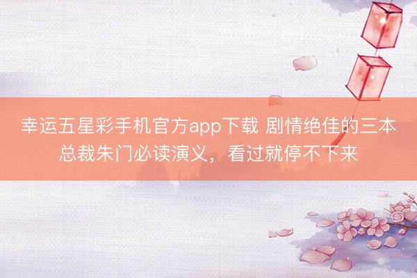 幸运五星彩手机官方app下载 剧情绝佳的三本总裁朱门必读演义,看过就停不下来