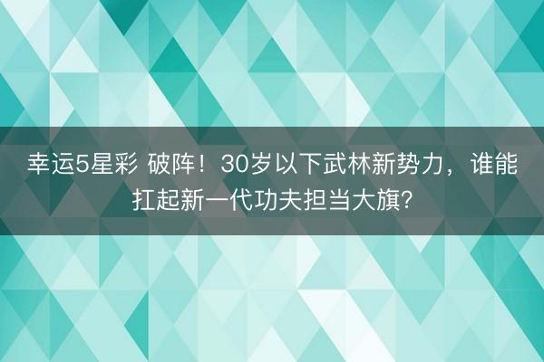 幸运5星彩 破阵！30岁以下武林新势力，谁能扛起新一代功夫担当大旗？