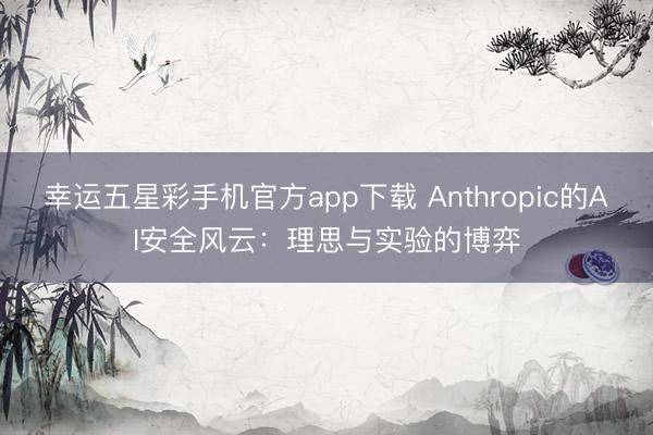 幸运五星彩手机官方app下载 Anthropic的AI安全风云：理思与实验的博弈