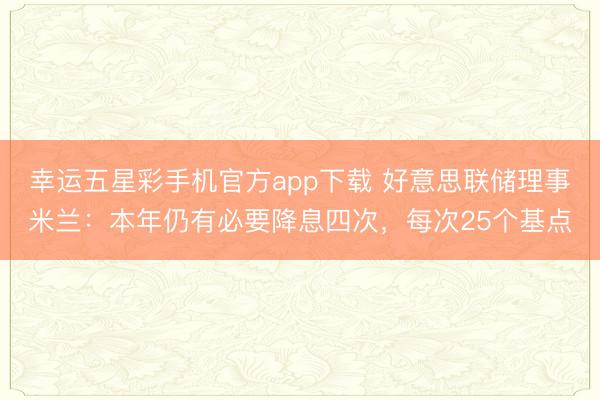 幸运五星彩手机官方app下载 好意思联储理事米兰：本年仍有必要降息四次，每次25个基点