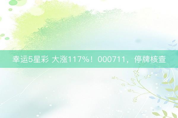 幸运5星彩 大涨117%!000711,停牌核查