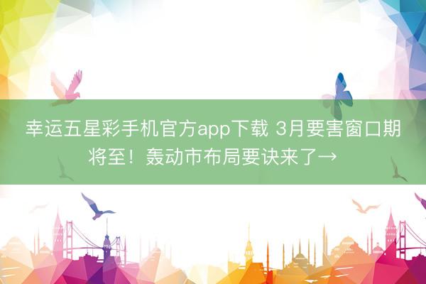 幸运五星彩手机官方app下载 3月要害窗口期将至！轰动市布局要诀来了→