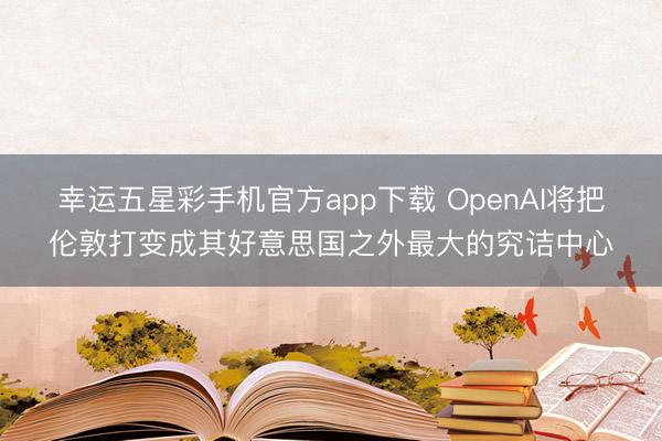幸运五星彩手机官方app下载 OpenAI将把伦敦打变成其好意思国之外最大的究诘中心