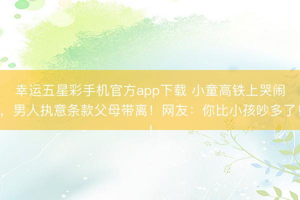 幸运五星彩手机官方app下载 小童高铁上哭闹，男人执意条款父母带离！网友：你比小孩吵多了！