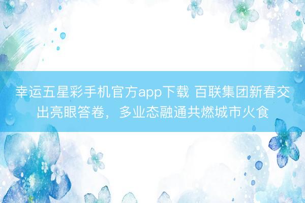 幸运五星彩手机官方app下载 百联集团新春交出亮眼答卷，多业态融通共燃城市火食