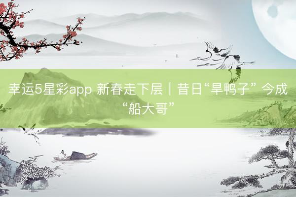 幸运5星彩app 新春走下层｜昔日“旱鸭子” 今成“船大哥”