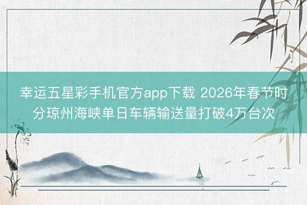 幸运五星彩手机官方app下载 2026年春节时分琼州海峡单日车辆输送量打破4万台次