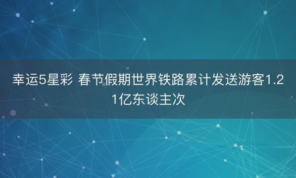 幸运5星彩 春节假期世界铁路累计发送游客1.21亿东谈主次