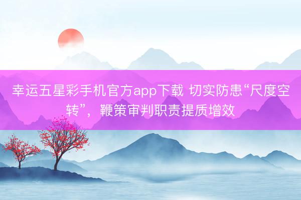 幸运五星彩手机官方app下载 切实防患“尺度空转”，鞭策审判职责提质增效