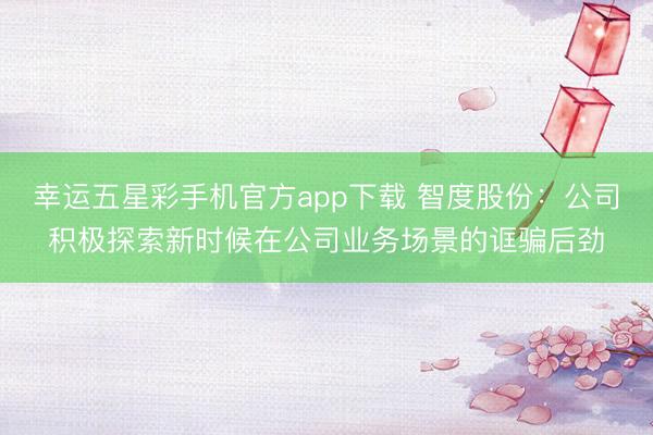 幸运五星彩手机官方app下载 智度股份:公司积极探索新时候在公司业务场景的诓骗后劲
