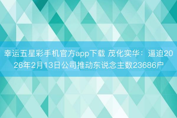幸运五星彩手机官方app下载 茂化实华：逼迫2026年2月13日公司推动东说念主数23686户