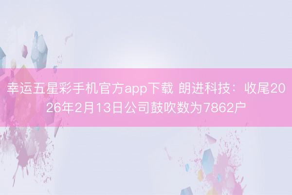 幸运五星彩手机官方app下载 朗进科技:收尾2026年2月13日公司鼓吹数为7862户
