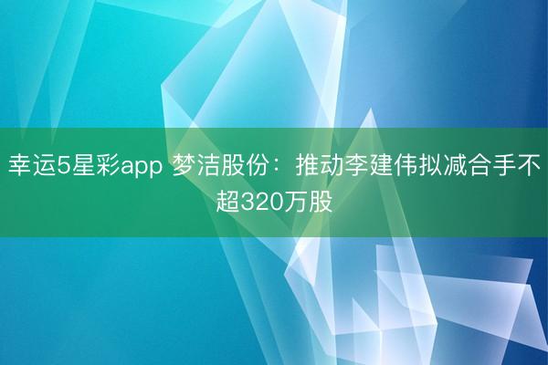 幸运5星彩app 梦洁股份：推动李建伟拟减合手不超320万股