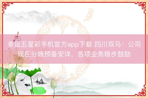 幸运五星彩手机官方app下载 四川双马：公司现在分娩预备安详，各项业务稳步鼓励