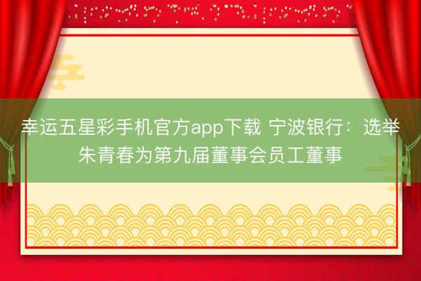 幸运五星彩手机官方app下载 宁波银行：选举朱青春为第九届董事会员工董事