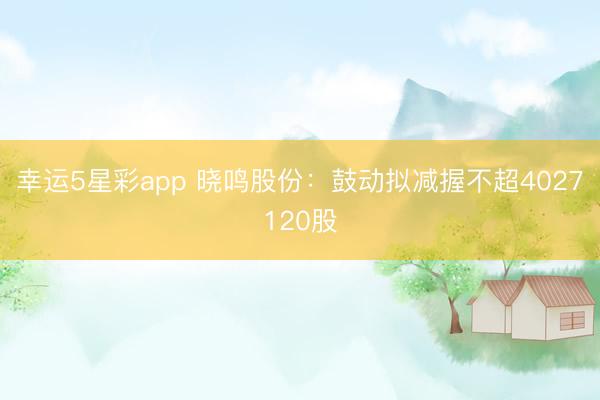幸运5星彩app 晓鸣股份:鼓动拟减握不超4027120股