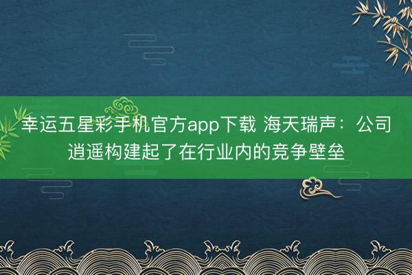 幸运五星彩手机官方app下载 海天瑞声:公司逍遥构建起了在行业内的竞争壁垒