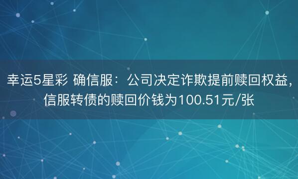 幸运5星彩 确信服：公司决定诈欺提前赎回权益，信服转债的赎回价钱为100.51元/张