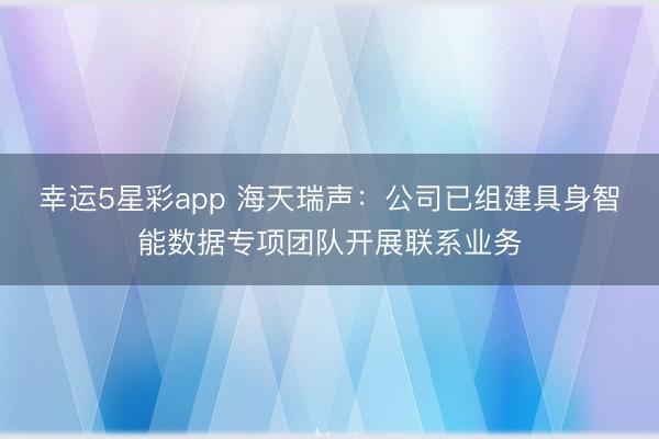 幸运5星彩app 海天瑞声：公司已组建具身智能数据专项团队开展联系业务