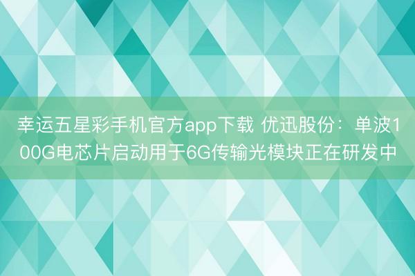 幸运五星彩手机官方app下载 优迅股份：单波100G电芯片启动用于6G传输光模块正在研发中