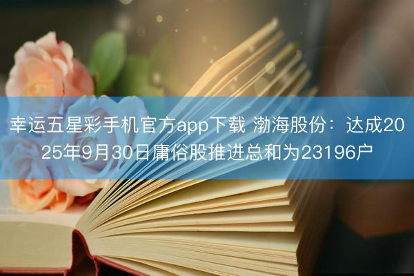 幸运五星彩手机官方app下载 渤海股份:达成2025年9月30日庸俗股推进总和为23196户