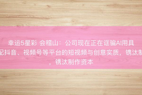 幸运5星彩 会稽山：公司现在正在诓骗AI用具生成适配抖音、视频号等平台的短视频与创意实质，镌汰制作资本