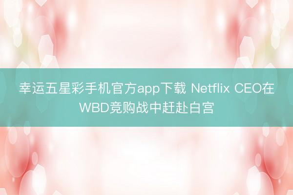 幸运五星彩手机官方app下载 Netflix CEO在WBD竞购战中赶赴白宫