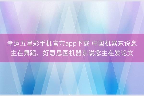 幸运五星彩手机官方app下载 中国机器东说念主在舞蹈，好意思国机器东说念主在发论文