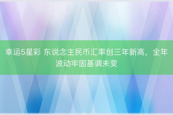 幸运5星彩 东说念主民币汇率创三年新高，全年波动牢固基调未变