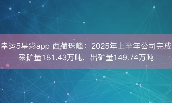 幸运5星彩app 西藏珠峰：2025年上半年公司完成采矿量181.43万吨，出矿量149.74万吨