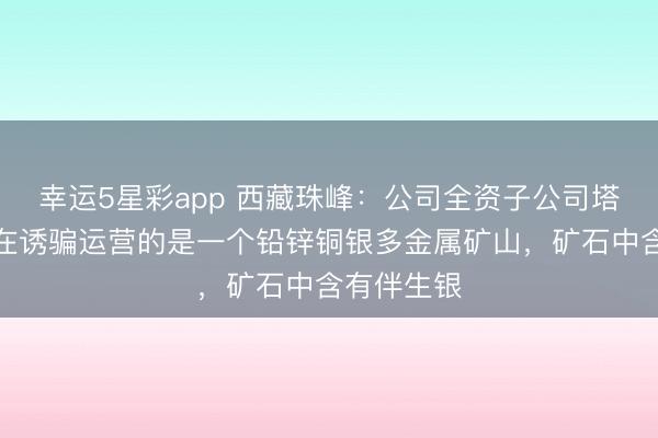幸运5星彩app 西藏珠峰：公司全资子公司塔中矿业正在诱骗运营的是一个铅锌铜银多金属矿山，矿石中含有伴生银