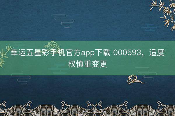 幸运五星彩手机官方app下载 000593，适度权慎重变更