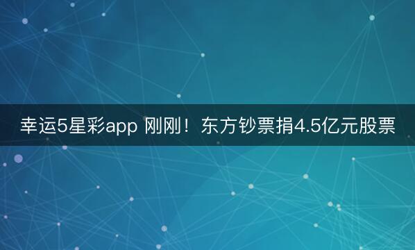 幸运5星彩app 刚刚！东方钞票捐4.5亿元股票