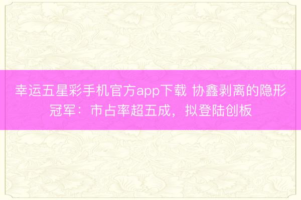 幸运五星彩手机官方app下载 协鑫剥离的隐形冠军：市占率超五成，拟登陆创板