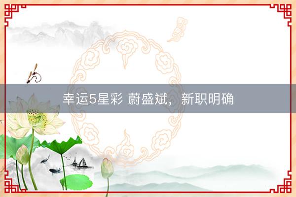 幸运5星彩 蔚盛斌，新职明确