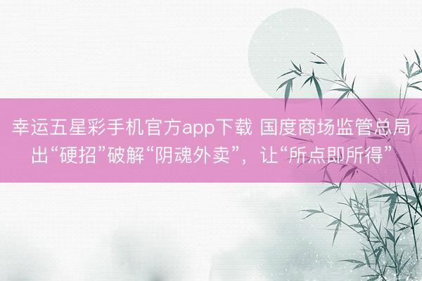 幸运五星彩手机官方app下载 国度商场监管总局出“硬招”破解“阴魂外卖”，让“所点即所得”