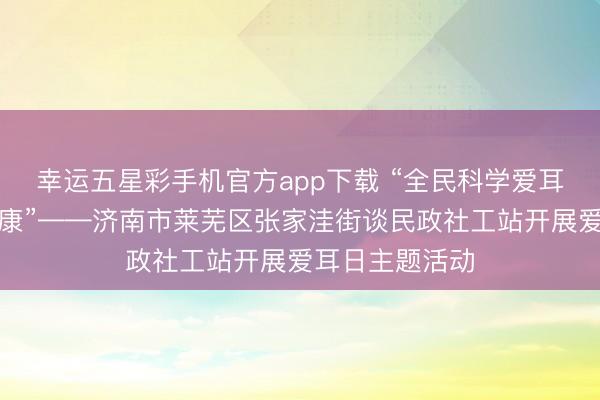 幸运五星彩手机官方app下载 “全民科学爱耳，共护听力健康”——济南市莱芜区张家洼街谈民政社工站开展爱耳日主题活动
