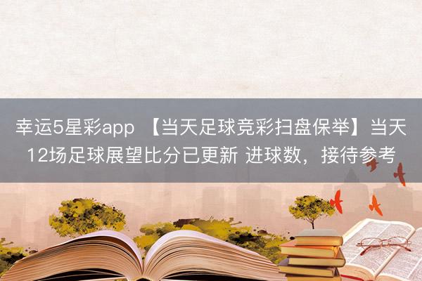 幸运5星彩app 【当天足球竞彩扫盘保举】当天12场足球展望比分已更新 进球数，接待参考