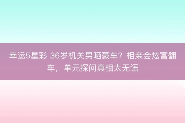 幸运5星彩 36岁机关男晒豪车？相亲会炫富翻车，单元探问真相太无语