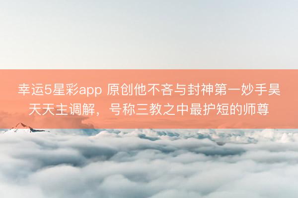 幸运5星彩app 原创他不吝与封神第一妙手昊天天主调解，号称三教之中最护短的师尊