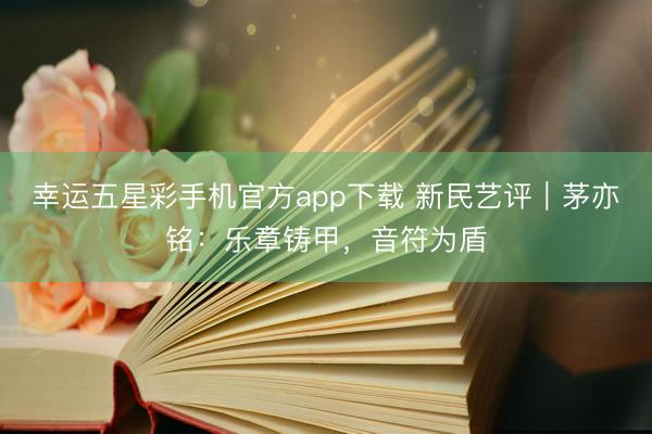 幸运五星彩手机官方app下载 新民艺评｜茅亦铭：乐章铸甲，音符为盾